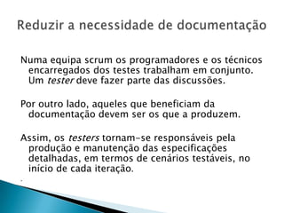 Numa equipa scrum os programadores e os técnicos
 encarregados dos testes trabalham em conjunto.
 Um tester deve fazer parte das discussões.

Por outro lado, aqueles que beneficiam da
 documentação devem ser os que a produzem.

Assim, os testers tornam-se responsáveis pela
 produção e manutenção das especificações
 detalhadas, em termos de cenários testáveis, no
 início de cada iteração.
.
 