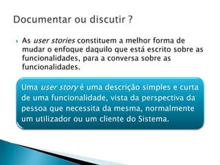    As user stories constituem a melhor forma de
    mudar o enfoque daquilo que está escrito sobre as
    funcionalidades, para a conversa sobre as
    funcionalidades.


    Umauser story é umauma descrição simples e curta
    Uma user story é descrição simples e curta de uma
    funcionalidade, vista da perspectiva da pessoa que necessita
    de mesma, normalmente um utilizador ou um cliente do
    da uma funcionalidade, vista da perspectiva da
    Sistema.
    pessoa que necessita da mesma, normalmente
    um utilizador ou um cliente do Sistema.
 