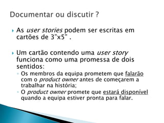    As user stories podem ser escritas em
    cartões de 3”x5” .

   Um cartão contendo uma user story
    funciona como uma promessa de dois
    sentidos:
    ◦ Os membros da equipa prometem que falarão
      com o product owner antes de começarem a
      trabalhar na história;
    ◦ O product owner promete que estará disponível
      quando a equipa estiver pronta para falar.
 