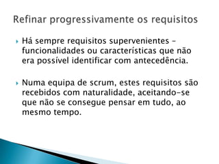    Há sempre requisitos supervenientes –
    funcionalidades ou características que não
    era possível identificar com antecedência.

   Numa equipa de scrum, estes requisitos são
    recebidos com naturalidade, aceitando-se
    que não se consegue pensar em tudo, ao
    mesmo tempo.
 