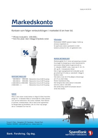 Gyldig fra 00.00.00




       Markedskonto
       Kontoen som følger renteutviklingen i markedet til en hver tid.

       * Minste innskudd kr. 100.000,-
       * Fem frie uttak i året i tillegg til fjorårets renter              Informasjon

                                                                           Rentesatsen NIBOR opplyses daglig i media og
                                                                           på www.norgesbank.no.
                                                                           Se også www.nottero.sparebank1.no eller
                                                                           bankens prisliste for info. om gjeldende rente.



                          %
                                                                           ØVRIGE BETINGELSER
                                                                           Rentene gjelder fra 1. krone ved passering av terskel.
                                                                           Grunnlaget for beregning av renten (basisrente) for
                                                                           kommende måned settes til gjennomsnitt av
                                                                           3. måneders NIBOR -rente, notert den 5. 10. 15.
                                                                           20. og 25. i inneværende måned.
                                                                           Det er ingen oppsigelsestid på innskuddet og det
                                                                           gis anledning til 5 uttak pr. kalenderår i tillegg til
                                                                           fjorårets renter.
       RENTEBETINGELSER                                                    Ved uttak ut over de 5 frie påløper omkostninger
         100.000 til   499.999: Basisrente minus 0,60        %-poeng       på 1 % av uttatt beløp.
         500.000 til   999.999: Basisrente minus 0,40        %-poeng       Renten kapitaliseres årlig.
       1 000.000 til 2 999.999: Basisrente minus 0,20        %-poeng       Det beregnes ikke renter dersom innskuddet
       3 000.000 --->         : Basisrente minus 0,10        %-poeng       kommer under kr 100.000.
                                                                           Det sendes årlig utskrift til kontoeier dersom
                                                                           annet ikke avtales.



       NIBOR

       Nibor er den renten norske banker er villige til å låne hverandre
       penger for. 3 måneders Nibor er rentenivået for midler plassert
       over samme tidshorisont i det norske markedet. Flere faktorer
       er sentrale i rentedannelsen. Det er blant annet signalrenten
       fra Norges Bank og likviditeten, det vil si hvor mye penger
       det er i markedet til en hver tid.




Torvet 5 Teie - Storgaten 25 Tønsberg - Olsrød Park
Telefon: 02440 - service@nsp1.no - www.nsp1.no




Bank. Forsikring. Og deg.
 