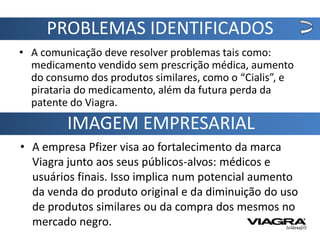 PROBLEMAS IDENTIFICADOS
• A comunicação deve resolver problemas tais como:
  medicamento vendido sem prescrição médica, aumento
  do consumo dos produtos similares, como o “Cialis”, e
  pirataria do medicamento, além da futura perda da
  patente do Viagra.
         IMAGEM EMPRESARIAL
• A empresa Pfizer visa ao fortalecimento da marca
  Viagra junto aos seus públicos-alvos: médicos e
  usuários finais. Isso implica num potencial aumento
  da venda do produto original e da diminuição do uso
  de produtos similares ou da compra dos mesmos no
  mercado negro.
 