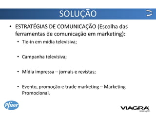 SOLUÇÃO
• ESTRATÉGIAS DE COMUNICAÇÃO (Escolha das
  ferramentas de comunicação em marketing):
  • Tie-in em mídia televisiva;

  • Campanha televisiva;

  • Mídia impressa – jornais e revistas;

  • Evento, promoção e trade marketing – Marketing
    Promocional.
 