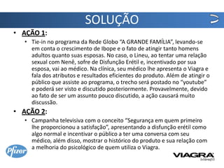 SOLUÇÃO
• AÇÃO 1:
  • Tie-in no programa da Rede Globo “A GRANDE FAMÍLIA”, levando-se
    em conta o crescimento de Ibope e o fato de atingir tanto homens
    adultos quanto suas esposas. No caso, o Lineu, ao tentar uma relação
    sexual com Nenê, sofre de Disfunção Erétil e, incentivado por sua
    esposa, vai ao médico. Na clínica, seu médico lhe apresenta o Viagra e
    fala dos atributos e resultados eficientes do produto. Além de atingir o
    público que assiste ao programa, o trecho será postado no “youtube”
    e poderá ser visto e discutido posteriormente. Provavelmente, devido
    ao fato de ser um assunto pouco discutido, a ação causará muito
    discussão.
• AÇÃO 2:
  • Campanha televisiva com o conceito “Segurança em quem primeiro
    lhe proporcionou a satisfação”, apresentando a disfunção erétil como
    algo normal e incentivar o público a ter uma conversa com seu
    médico, além disso, mostrar o histórico do produto e sua relação com
    a melhoria do psicológico de quem utiliza o Viagra.
 