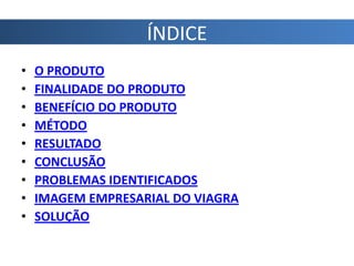 ÍNDICE
•   O PRODUTO
•   FINALIDADE DO PRODUTO
•   BENEFÍCIO DO PRODUTO
•   MÉTODO
•   RESULTADO
•   CONCLUSÃO
•   PROBLEMAS IDENTIFICADOS
•   IMAGEM EMPRESARIAL DO VIAGRA
•   SOLUÇÃO
 