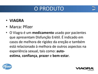 O PRODUTO
• VIAGRA
• Marca: Pfizer
• O Viagra é um medicamento usado por pacientes
  que apresentam Disfunção Erétil. É indicado em
  casos de melhora de rigidez da ereção e também
  está relacionado à melhora de outros aspectos na
  experiência sexual, tais como: auto-
  estima, confiança, prazer e bem-estar.
 