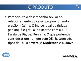 O PRODUTO
• Potencializa o desempenho sexual no
  relacionamento do casal, proporcionando
  ereção máxima. O índice ideal de rigidez
  peniana é o grau 4, de acordo com a ERE –
  Escala de Rigidez Peniana. O que podemos
  considerar um homem sem DE. Existem três
  tipos de DE: a Severa, a Moderada e a Suave.
 