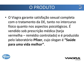 O PRODUTO
• O Viagra garante satisfação sexual completa
  com o tratamento da DE, tanto no intercurso
  físico quanto nos aspectos psicológicos. É
  vendido sob prescrição médica (tarja
  vermelha – remédio controlado) e é produzido
  pelo laboratório Pfizer, cujo slogan é “Saúde
  para uma vida melhor”.
 
