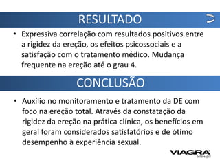 RESULTADO
• Expressiva correlação com resultados positivos entre
  a rigidez da ereção, os efeitos psicossociais e a
  satisfação com o tratamento médico. Mudança
  frequente na ereção até o grau 4.

                  CONCLUSÃO
• Auxílio no monitoramento e tratamento da DE com
  foco na ereção total. Através da constatação da
  rigidez da ereção na prática clínica, os benefícios em
  geral foram considerados satisfatórios e de ótimo
  desempenho à experiência sexual.
 