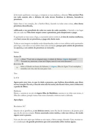 Oséas 2 2 Repreendam sua mãe, repreendam-na, pois ela não é minha mulher, e eu não sou seu marido. Que ela retire do rosto o sinal de adúltera e do meio dos seios a infidelidade. 
Oséas 3 1 O Senhor me disse: “Vá, trate novamente com amor sua mulher, apesar de ela ser amada por outro e ser adúltera. Ame-a como o Senhor ama os israelitas, apesar de eles se voltarem para outros deuses e de amarem os bolos sagrados de uvas passas”. 
Oséas 4 13 Sacrificam no alto dos montes e queimam incenso nas colinas, debaixo de um carvalho, de um estoraque[14]ou de um terebinto[15], onde a sombra é agradável. Por isso as suas filhas se prostituem e as suas noras adulteram. 14 Não castigarei suas filhas por se prostituírem, nem suas noras por adulterarem, porque os próprios homens se associam a meretrizes e participam dos sacrifícios oferecidos pelas prostitutas cultuais — um povo sem entendimento precipita-se à ruína! 
Mateus 12 39 Ele respondeu: Uma geração perversa e adúltera pede um sinal milagroso! Mas nenhum sinal lhe será dado, exceto o sinal do profeta Jonas. 
Isaias e Ezequiel: 
Como se fez prostituta a cidade fiel! Ela que estava cheia de retidão! A justiça habitava nela, mas agora homicidas. 
Toma a harpa, rodeia a cidade, ó prostituta, entregue ao esquecimento; toca bem, canta muitos cânticos, para que haja memória de ti. 
E será consagrado ao Senhor o seu comércio e a sua ganância de prostituta; não se entesourará, nem se guardará; mas o seu comércio será para os que habitam perante o Senhor, para que comam suficientemente; e tenham vestimenta esplêndida. 
Já há muito quebraste o teu jugo, e rompeste as tuas ataduras, e disseste: Não servirei: Pois em todo outeiro alto e debaixo de toda árvore frondosa te deitaste, fazendo-te prostituta. 
Quão fraco é teu coração, diz o Senhor Deus, fazendo tu todas estas coisas, obra duma prostituta desenfreada, 
edificando o teu prostíbulo de culto no canto de cada caminho, e fazendo o teu lugar alto em cada rua! Não foste sequer como a prostituta, pois desprezaste a paga; 
E queimarão as tuas casas a fogo, e executarão juízos contra ti, à vista de muitas mulheres; e te farei cessar de ser prostituta, e paga não darás mais.  