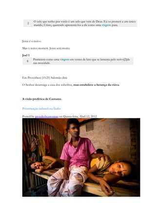 o teu Redentor é o Santo de Israel, chama-se o Deus de toda a terra. Sim, o Senhor te chamou como uma mulher abandonada e angustiada. Pode-se repudiar uma mulher desposada na juventude? —diz o Senhor teu Deus. Por uma hora, por um momento Eu te abandonei, mas, no Meu grande amor, volto a chamar-te. (…) Ainda que os montes sejam abalados e tremam as colinas, o Meu amor jamais se apartará de ti, e a Minha aliança de paz não se mudará, diz o Senhor, compadecido de ti”i. 
Em deslumbrante amor Deus amou o ser humano de tal modo que violou suas próprias regras para poder amar sua Escolhida. Levítico determinava com quem o sacerdote não poderia se casar: 
Viúva, ou repudiada, ou desonrada, ou prostituta, destas não tomará; mas virgem do seu povo tomará por mulher. 
Então O Espírito escolherá uma virgem, que representará a prostituta. A virgem que representa a menina dos olhos de Deus, o modo como Ele almeja enxergar ao homem, não contaminado com nenhum outro amor espiritual que senão Ele. 
Uma mulher, uma menina, uma virgem, uma descendente de Salomão. 
Portanto o Senhor mesmo vos dará um sinal: eis que uma virgem conceberá, e dará à luz um filho, e será o seu nome Emanuel. 
Lucas 1 27 a uma virgem prometida em casamento a certo homem chamado José, descendente de Davi. O nome da virgem era Maria. 
Lucas 1 34 Perguntou Maria ao anjo: “Como acontecerá isso, se sou virgem?” 
Jeremias 31 4 Eu a edificarei mais uma vez, ó virgem, Israel! Você será reconstruída! Mais uma vez vocês e enfeitará com guizos e sairá dançando com os que se alegram. 
2 Coríntios 11 2 O zelo que tenho por vocês é um zelo que vem de Deus. Eu os prometi a um único marido, Cristo, querendo apresentá-los a ele como uma virgem pura. 
Jesus é o noivo. 
Mas o noivo morrerá. Jesus será morto. 
Joel 1 8 Pranteiem como uma virgem em vestes de luto que se lamenta pelo noivo[2]da sua mocidade. 
 