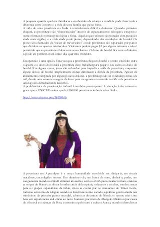 A pequena quantia que leva familiares e conhecidos da criança a vendê-la pode fazer toda a diferença entre a morte e a vida de uma família que passa fome. 
A vida de uma prostituta na Índia é terrivelmente difícil e dolorosa. Quando primeiro chegam, as prostitutas são “domesticadas” através de espancamentos selvagens, estupros e outras formas de tortura psicológica e física. Aquelas que resistem são tratadas com punições ainda mais rígidas, e a vida ainda pode piorar, dependendo das condições do bordel. Os piores são chamados de “casas de travesseiros”, onde prostitutas são separadas por panos que dividem os quartos minúsculos. Visitantes podem pagar $3 por alguns minutos e não é permitido que as prostitutas falem com seus clientes. O dono do bordel fica com o dinheiro e, pode até permitir, num único dia, quarenta visitantes. 
Escapar não é uma opção. Uma vez que a prostituta chega no bordel e o trato está feito entre o agente e o dono do bordel, a prostituta deve trabalhar para pagar o seu custo ao dono do bordel. Em alguns casos, juros são cobrados para impedir a saída da prostituta, enquanto alguns donos de bordel simplesmente nunca diminuem a dívida da prostituta. Apesar de inicialmente comprada por alguns poucos dólares, a prostituta pode ser vendida por mais de mil, dando uma enorme margem de lucro para os agentes e tornando o tráfico de prostitutas um negócio extremamente lucrativo. 
A problemática da prostituição infantil é também preocupante. A situação é tão comum e grave que a UNICEF estima que há 500.000 prostitutas infantis só na Índia. 
http://www.vimeo.com/34598166 
A prostituta em Apocalipse é a moça humanidade envolvida em feitiçaria, em rituais macabros, em religiões mortas. Em doutrinas vãs, em busca de ouro, dinheiro, poder, em sua ganancia mandou a KGB eliminar inocentes, enviou a CIA para ensinar tortura, ensinou as tropas do Hamas a colocar bombas atrás de hospitais, orfanatos e creches, vendeu armas para os grupos separatistas da Libia, virou as costas par os massacres de Timor Leste, torturou em nome da religião usando as Escrituras como escudo, espalhou gás mostarda nas trincheiras da primeira guerra mundial, adotou as doutrinas de Nietchz e tentou criar com base em experiências anti-éticas ao novo homem, por meio de Mengele. Dizimou por causa do vil metal as crianças da Peru, exterminou pelo ouro a cultura Asteca, mandou derrubar as  