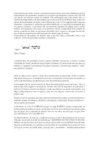 torres gêmeas para obter o seguro e uma guerra desnecessária, criou uma emnda para torturar legitimamente em gantanamo, destituiu a o congresso par implantar a tortura em 1964. Ela nos fala do ser humano vestido de maldade. Está embriagada com vinho podre. Ela é o símbolo da religiosidade, e da falsa religião, que escraviza ao invés de libertar. Que seduz com ofertas de licenciosidade, de poder, como a Maçonaria, como o O Evangelho da Recompensa Financeira. A prostituta é o ministério profético falsificado, é o sacerdócio corrompido, que são iguais a feitiçaria. A prostituta fala do casamento ilegítimo da religião com o poder politico. Ela igualmente nos revela a seus Senhores. Desde a antiguidade havia a figura do cafetão e cafetina do dono ou das donas de bordéis. Ela é escrava e é drogada, fazem com que ela fique constantemente ébria para que não deseje fugir do cortiço. 
A prostituta de Apocalispe, no entanto, ama o que faz. Ama a escravidão. Ama a seus senhores. As hostes, potestades, poderes e soberanias. 
“almá” 
Moça, Virgem. 
A palavra alma em português possui o gênero feminino. Ela possui a mesma a mesma sonoridade de “almá” da palavra moça, virgem o hebraico. O termo traduzido por alma no hebraico é “nephesh” que também é do gênero feminino. O termo para espírito é “ruah” que também é feminino. 
Entre as tribos, povos, nações e raças, Deus separou para si uma amada. Como se fossem duas irmãs, duas que se corromperam, mais uma se arrepende e retorna para seu marido e a outra se profissionaliza, ela aperfeiçoou a arte da prostituição espiritual. 
O Evangelho fala do amor profundo de Deus pela humanidade através de Cristo. Ele é o Esposo que vem resgatar a esposa presa, vivendo uma vida de separação, de exploração e cativeiro. O Oséias celestial está disposto a tudo para libertar sua amada humanidade, seus filhos e filhas dispersos entre as nações, e para isso está disposto a dará tudo, até mesmo a própria vida. 
Porém, já não há esperança para uma parcela da humanidade, porque ela institucionalizou a maldade, porque ela abraçou e ritualizou a dominação, a exploração. Porque ela praticou e amou a pratica da feitiçaria. 
A Prostituta se veste de PURPURA porque se julga RAINHA, porque compreende ter poder, poder para seduzir as nações, poder para escravizar aos homens para que façam aquilo que ela deseje. Ela é adornada de talismãs. Ela tem um cálice nas mãso que usa para fazer suas adivinhações. Ela é uma BRUXA. 
No Brasil milhares de homens e mulheres recorrem a cultos afro-brasileiros em busca de feitiçaria, recorrendo ao poder de entidades que INTERAGEM COM A SEXUALIDADE. Milhares de pais-de-santo são homossexuais porque tiveram sua sexualidade oferecida num ritual de transformação. As entidades aceitam ofertas da sexualidade das meninas em troca de favores, mesmo que ainda bebês, para que elas – as entidades - decidam, independente  