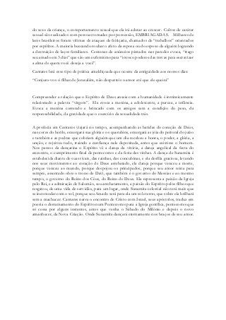 do sexo da criança, o comportamento sexual que ela irá adotar ao crescer. Cultos de caráter sexual são realizados com pessoas tomadas por possessão, EMBRIAGADAS. Milhares de lares brasileiros foram vítimas de ataques de feitiçaria, chamados de “trabalhos” orientados por espíritos. A maioria buscando roubar o afeto da esposa ou do esposo de alguém logrando a destruição de laços familiares. Centenas de anúncios pintados nas paredes evoca, “trago seu amado em 3 dias” que são um eufemismo para “invoco poderes das trevas para escravizar a alma de quem você deseja a você”. 
Cantares lerá esse tipo de prática amaldiçoada que ocorre da antiguidade aos nossos dias: 
“Conjuro-vos ó filhas de Jerusalém, não desperteis o amor até que ele queira” 
Compreender a relação que o Espírito de Deus anseia com a humanidade é intrinsicamente relacionado a palavra “virgem”. Ela evoca a menina, a adolescente, a pureza, a infância. Evoca a menina correndo e brincado com os amigos sem a condição do peso, da responsabilidade, da gravidade que o exercício da sexualidade trás. 
A profecia em Cantares viajará no tempo, acompanhando as batidas do coração de Deus, nas cores do berilo, enxergará sua glória e os querubins, enxergará as jóia do peitoral do juízo e também a as pedras que cobriam alguém que um dia recebeu a honra, o poder, a glória, a unção, e rejeitou tudo, traindo a confiança nele depositada, antes que existisse o homem. Nos passos da dançarina o Espírito vê a dança da vitória, a dança angelical da festa do encontro, o cumprimento final de pentecostes e da festa das vinhas. A dança de Sunamita é estabelecida diante de suas rivais, das rainhas, das concubinas, e ela desfila graciosa, levando nos seus movimentos ao coração de Deus arrebatado, ela dança porque venceu a morte, porque venceu ao mundo, porque despojou os principados, porque seu amor reina para sempre, assentado obre o trono de Davi, que também é o governo do Messias e ao mesmo tempo, o governo do Reino dos Céus, do Reino de Deus. Ela representa a paixão da Igreja pelo Rei, e a admiração de Salomão, seu arrebatamento, a paixão do Espírito pelos filhos que resgatou, de uma vida de servidão, para um lugar, onde Sunamita celestial não terá mais que se incomodar com o sol, porque seu Amado será para ela um sol eterno, que sobre ela brilhará sem a machucar. Cantares narra o encontro de Cristo com Israel, seus apóstolos, traduz em poesia o derramamento do Espírito num Pentecostes para a Igreja gentílica, pentecostes que só cessa por alguns instantes, antes que venha o Sábado do Milênio e depois o novo amanhecer, da Nova Criação. Onde Sunamita dançará eternamente nos braços de seu amor. 
