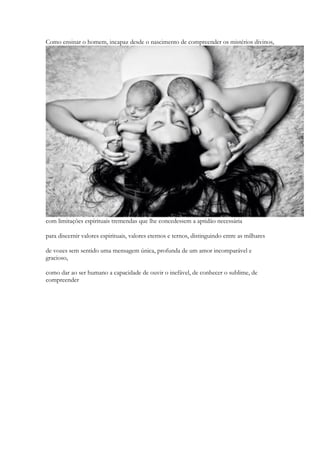 Como ensinar o homem, incapaz desde o nascimento de compreender os mistérios divinos, com limitações espirituais tremendas que lhe concedessem a aptidão necessária 
para discernir valores espirituais, valores eternos e ternos, distinguindo entre as milhares 
de vozes sem sentido uma mensagem única, profunda de um amor incomparável e gracioso, 
como dar ao ser humano a capacidade de ouvir o inefável, de conhecer o sublime, de compreender  