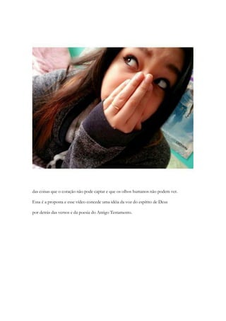 das coisas que o coração não pode captar e que os olhos humanos não podem ver. 
Essa é a proposta e esse vídeo concede uma ideia da voz do espírito de Deus 
por detrás das versos e da poesia do Antigo Testamento.  