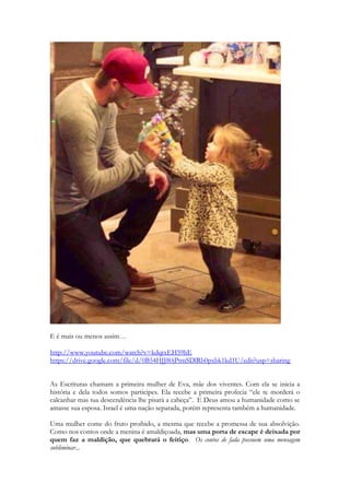 E é mais ou menos assim… 
http://www.youtube.com/watch?v=kdqtxEH59hE 
https://drive.google.com/file/d/0B54HJJ80jPtmSDlRb0pxbk1kd1U/edit?usp=sharing 
As Escrituras chamam a primeira mulher de Eva, mãe dos viventes. Com ela se inicia a história e dela todos somos partícipes. Ela recebe a primeira profecia “ele te morderá o calcanhar mas tua descendência lhe pisará a cabeça”. E Deus amou a humanidade como se amasse sua esposa. Israel é uma nação separada, porém representa também a humanidade. 
Uma mulher come do fruto proibido, a mesma que recebe a promessa de sua absolvição. Como nos contos onde a menina é amaldiçoada, mas uma porta de escape é deixada por quem faz a maldição, que quebrará o feitiço. Os contos de fada possuem uma mensagem subliminar...  