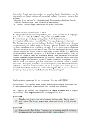 Uma mulher deixará o paraíso, guardado por querubins. Saindo ela dele, junto com ela, saímos todos nós. Deus se apaixona pela humanidade no Éden. O namoro é a revelação dada a Abraão. 
“Sai da casa de tua parentela” é a primeira instancia do casamento ordenado em Genesis 
“E deixará o homem seu pai e a sua mãe e unir-se-á a sua mulher” 
Ou “E deixará a mulher seu pai e a sua mãe e unir-se-á ao seu homem” 
O namoro e noivado acontecerão no EGITO. 
Na entrega da Lei Israel é conduzido por Moisés, toda a nação, após três dias de preparação. E ali é anunciado um CONTRATO, a entrega da lei é o CASAMENTO. 
No momento em que Israel exigir um rei, o início do fim do relacionamento. 
O profeta Samuel fica irritado e Deus fala “Não foi a ti que desprezaram, foi a mim”. 
Israel simboliza o macrocosmo da humanidade. Se prostitui com ídolos, divindades e demônios. 
Pratica toda sorte de culto, que coincidentemente tem caráter sexual. 
A sexualidade humana foi transformada num festival religioso, explorado e mantido por diversas religiões. O hieros gamo “casamento sagrado”. 
Era um libidinoso e cruel modo de escravagismo, práticas de fantasias eróticas revestidas de caráter sagrado, que serviam para a prática da pedofilia, para a destruição da adolescência e da contaminação dos casamentos dessas culturas. O resultado era o ultraje e o constrangimento, a vergonha, muitas vezes o isolamento. A prostituta cultual não era honrada ou dignificada. Ela era vendida aos templos, assim como na Grécia antiga e posteriormente em Roma. Na Índia pais ainda vendem suas filhas ao comércio sexual. 
Nos últimos dias (2014) temos algumas noticias que nos permitem compreender o caráter da situação: 
O grupo "Defensores de Cristo" supostamente recrutava mulheres para manterem relações sexuais com um espanhol que alegava ser a reencarnação de Cristo, de acordo com um funcionário de um grupo de defesa das vítimas, que falou sob condição de anonimato por não estar autorizado a falar publicamente sobre o caso. 
 