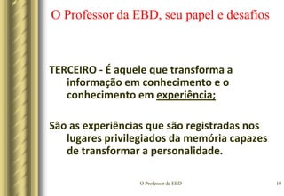 O Professor da EBD7O Professor da EBD, seu papel e desafiosAlgumas características que ajudam a identificar um professor vocacionado:Precisa ter um amor “pedagogicus” (respeito e amor sincero ao aluno demonstrado pela simpatia, interesse natural e desejo de auxiliá-lo em seus problemas e anseios)...Ninguém se importa pelo que temos a comunicar, a não ser que perceba que nosso interesse está centrado nele pessoalmente.