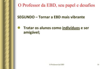O Professor da EBD13O Professor da EBD, seu papel e desafiosPRIMEIRO – Incentivar a aprendizagemIncentivar na prática docente, é quando o professor estabelece condições que despertam o aluno a aprender;É estimular o aluno na identificação e resolução de problemas.