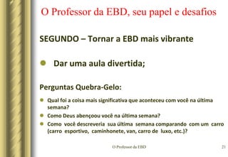 O Professor da EBD18O Professor da EBD, seu papel e desafiosSEGUNDO – Tornar a EBD mais vibranteUtilizar o método interrogativo;Este método retêm a atenção dos ouvintes e os mantém ativos