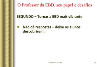 O Professor da EBD22O Professor da EBD, seu papel e desafiosSEGUNDO – Tornar a EBD mais vibranteProvê oportunidades de aprendizagem para os alunos atrasados ou avançados sem causar embaraços, isto é, adapta o ensino segundo as necessidades individuais dos alunos.