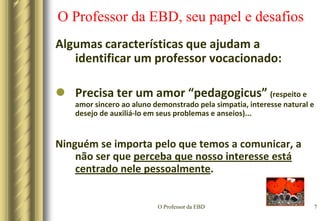 O Professor da EBD4O Professor da EBD, seu papel e desafiosPRIMEIRO - É alguém vocacionado(aptidão, chamamento, talento natural)Rom 12:7  se é ministério, seja em ministrar; se é ensinar, haja dedicação ao ensino; 