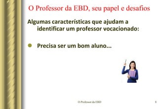 O Professor da EBD5O Professor da EBD, seu papel e desafiosAlgumas características que ajudam a identificar um professor vocacionado:Precisa ser sociável...A educação e o ensino são fenômenos de interação psicológica e social, por isso, exigem comunicabilidade e dedicação  aos  educandos e aos seus problemas