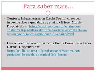 Para saber mais...
 Texto: A infraestrutura da Escola Dominical e o seu
impacto sobre a qualidade de ensino - Eliezer Morais.
Disponível em: http://cpadnews.com.br/ensinador-
cristao/1684/a-infra-estrutura-da-escola-dominical-e-o-
seu-impacto-sobre-a-qualidade-de-ensino.html
 Livro: Socorro! Sou professor da Escola Dominical – Lécio
Dornas. Disponível em:
http://pt.slideshare.net/gessicatexeira/socorro-sou-
professor-de-escola-dominical-lcio-dornas
 