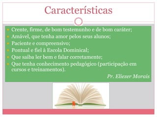 Características
 Crente, firme, de bom testemunho e de bom caráter;
 Amável, que tenha amor pelos seus alunos;
 Paciente e compreensivo;
 Pontual e fiel à Escola Dominical;
 Que saiba ler bem e falar corretamente;
 Que tenha conhecimento pedagógico (participação em
cursos e treinamentos).
Pr. Eliezer Morais
 