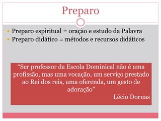 Preparo
 Preparo espiritual = oração e estudo da Palavra
 Preparo didático = métodos e recursos didáticos
“Ser professor da Escola Dominical não é uma
profissão, mas uma vocação, um serviço prestado
ao Rei dos reis, uma oferenda, um gesto de
adoração”
Lécio Dornas
 