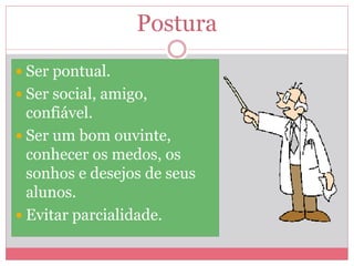 Postura
 Ser pontual.
 Ser social, amigo,
confiável.
 Ser um bom ouvinte,
conhecer os medos, os
sonhos e desejos de seus
alunos.
 Evitar parcialidade.
 