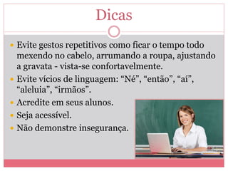 Dicas
 Evite gestos repetitivos como ficar o tempo todo
mexendo no cabelo, arrumando a roupa, ajustando
a gravata - vista-se confortavelmente.
 Evite vícios de linguagem: “Né”, “então”, “aí”,
“aleluia”, “irmãos”.
 Acredite em seus alunos.
 Seja acessível.
 Não demonstre insegurança.
 