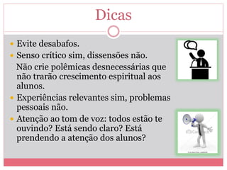 Dicas
 Evite desabafos.
 Senso crítico sim, dissensões não.
Não crie polêmicas desnecessárias que
não trarão crescimento espiritual aos
alunos.
 Experiências relevantes sim, problemas
pessoais não.
 Atenção ao tom de voz: todos estão te
ouvindo? Está sendo claro? Está
prendendo a atenção dos alunos?
 