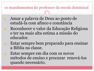 10 mandamentos do professor da escola dominical
1. Amar a palavra de Deus ao ponto de
estudá-la com afinco e constância
2. Reconhecer o valor da Educação Religiosa
e ter na mais alta estima a missão do
educador.
3. Estar sempre bem preparado para ensinar
a Bíblia na classe.
4. Estar sempre em dia com os novos
métodos de ensino e procurar renová-los
quando necessário.
 