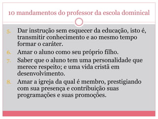 10 mandamentos do professor da escola dominical
5. Dar instrução sem esquecer da educação, isto é,
transmitir conhecimento e ao mesmo tempo
formar o caráter.
6. Amar o aluno como seu próprio filho.
7. Saber que o aluno tem uma personalidade que
merece respeito; e uma vida cristã em
desenvolvimento.
8. Amar a igreja da qual é membro, prestigiando
com sua presença e contribuição suas
programações e suas promoções.
 