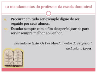 10 mandamentos do professor da escola dominical
9. Procurar em tudo ser exemplo digno de ser
seguido por seus alunos.
10. Estudar sempre com o fim de aperfeiçoar-se para
servir sempre melhor ao Senhor.
Baseado no texto ‘Os Dez Mandamentos do Professor’,
de Luciano Lopes.
 