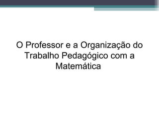 O Professor e a Organização do
Trabalho Pedagógico com a
Matemática
 