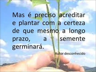 Mas é preciso acreditar e plantar com a certeza de que mesmo a longo prazo, a semente germinará. Autor desconhecido O PROFESSOR E A SEMENTE DA EDUCAÇÃO 