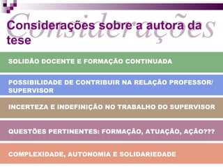 Considerações Considerações sobre a autora da tese SOLIDÃO DOCENTE E FORMAÇÃO CONTINUADA POSSIBILIDADE DE CONTRIBUIR NA RELAÇÃO PROFESSOR/ SUPERVISOR INCERTEZA E INDEFINIÇÃO NO TRABALHO DO SUPERVISOR QUESTÕES PERTINENTES: FORMAÇÃO, ATUAÇÃO, AÇÃO??? COMPLEXIDADE, AUTONOMIA E SOLIDARIEDADE 