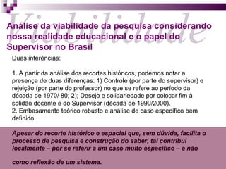 Duas inferências: 1. A partir da análise dos recortes históricos, podemos notar a presença de duas diferenças: 1) Controle (por parte do supervisor) e rejeição (por parte do professor) no que se refere ao período da década de 1970/ 80; 2); Desejo e solidariedade por colocar fim à solidão docente e do Supervisor (década de 1990/2000).  2. Embasamento teórico robusto e análise de caso específico bem definido. Apesar do recorte histórico e espacial que, sem dúvida, facilita o processo de pesquisa e construção do saber, tal contribui localmente – por se referir a um caso muito específico – e não como reflexão de um sistema.   Viabilidade Análise da viabilidade da pesquisa considerando nossa realidade educacional e o papel do Supervisor no Brasil 