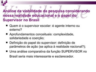 Quem é o supervisor escolar: é agente interno ou externo? Aprofundamentos conceituais: complexidade, solidariedade e coerção; Definição do papel do supervisor: definição de parâmetros de ação (se aplica à realidade nacional?); Uma análise comparativa da função SUPERVISOR no Brasil seria mais interessante e esclarecedor.   Viabilidade Análise da viabilidade da pesquisa considerando nossa realidade educacional e o papel do Supervisor no Brasil 