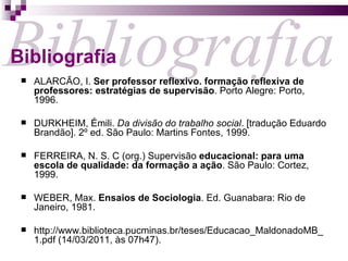 ALARCÃO, I.  Ser professor reflexivo. formação reflexiva de professores: estratégias de supervisão . Porto Alegre: Porto, 1996. DURKHEIM, Émili.  Da divisão do trabalho social . [tradução Eduardo Brandão]. 2º ed. São Paulo: Martins Fontes, 1999.  FERREIRA, N. S. C (org.) Supervisão  educacional: para uma escola de qualidade: da formação a ação . São Paulo: Cortez, 1999. WEBER, Max.  Ensaios de Sociologia . Ed. Guanabara: Rio de Janeiro, 1981.  http://www.biblioteca.pucminas.br/teses/Educacao_MaldonadoMB_1.pdf (14/03/2011, às 07h47). Bibliografia Bibliografia 