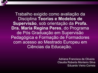 Adriana Francisca de Oliveira  Claudia Roberta Monteiro Silva Eduardo Vieira Correia Trabalho exigido como avaliação da Disciplina  Teorias e Modelos de Supervisão , sob orientação da  Profa. Dra. Maria Regina Peres , do Programa de Pós Graduação em Supervisão Pedagógica e Formação de Formadores com acesso ao Mestrado Europeu em Ciências da Educação.   