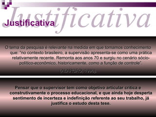 Justificativa Justificativa O tema da pesquisa é relevante na medida em que tomamos conhecimento que: “no contexto brasileiro, a supervisão apresenta-se como uma prática relativamente recente. Remonta aos anos 70 e surgiu no cenário sócio-político-econômico, historicamente, como a função de controle”. (ALARCÃO, 1996).   Pensar que o supervisor tem como objetivo articular crítica e construtivamente o processo educacional, e que ainda hoje desperta sentimento de incerteza e indefinição referente ao seu trabalho, já justifica o estudo desta tese. 