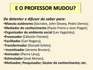 E O PROFESSOR MUDOU?
De detentor e difusor do saber para:
•Maeuta autônomo (Sócrates, John Dewey, Pedro Demo);
•Mediador do conhecimento (Paulo Freire e Jean Piaget);
•Organizador do ambiente social (Lev Vygotsky);
•Provocador (Célestin Freinet);
•Facilitador (Carl Rogers);
•Transformador (Donald Schön);
• Incentivador (Jerome Bruner);
•Animador (Pierre Lévy);
•Estimulador (José Moran);
•Motivador; Pesquisador; Gestor do conhecimento; etc.
 