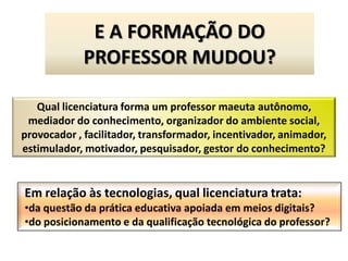 E A FORMAÇÃO DO
             PROFESSOR MUDOU?

   Qual licenciatura forma um professor maeuta autônomo,
 mediador do conhecimento, organizador do ambiente social,
provocador , facilitador, transformador, incentivador, animador,
estimulador, motivador, pesquisador, gestor do conhecimento?


Em relação às tecnologias, qual licenciatura trata:
•da questão da prática educativa apoiada em meios digitais?
•do posicionamento e da qualificação tecnológica do professor?
 