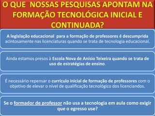 O QUE NOSSAS PESQUISAS APONTAM NA
  FORMAÇÃO TECNOLÓGICA INICIAL E
          CONTINUADA?
 A legislação educacional para a formação de professores é descumprida
acintosamente nas licenciaturas quando se trata de tecnologia educacional.


 Ainda estamos presos à Escola Nova de Anísio Teixeira quando se trata de
                      uso de estratégias de ensino.


É necessário repensar o currículo inicial de formação de professores com o
   objetivo de elevar o nível de qualificação tecnológico dos licenciandos.


Se o formador de professor não usa a tecnologia em aula como exigir
                        que o egresso use?
 