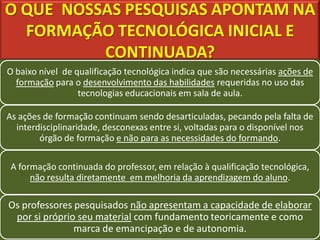 O QUE NOSSAS PESQUISAS APONTAM NA
  FORMAÇÃO TECNOLÓGICA INICIAL E
          CONTINUADA?
O baixo nível de qualificação tecnológica indica que são necessárias ações de
  formação para o desenvolvimento das habilidades requeridas no uso das
                  tecnologias educacionais em sala de aula.

As ações de formação continuam sendo desarticuladas, pecando pela falta de
  interdisciplinaridade, desconexas entre si, voltadas para o disponível nos
        órgão de formação e não para as necessidades do formando.

 A formação continuada do professor, em relação à qualificação tecnológica,
      não resulta diretamente em melhoria da aprendizagem do aluno.

Os professores pesquisados não apresentam a capacidade de elaborar
 por si próprio seu material com fundamento teoricamente e como
               marca de emancipação e de autonomia.
 