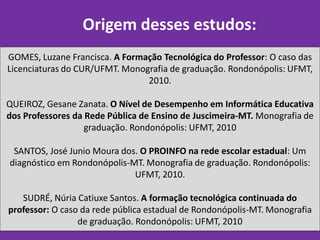 Origem desses estudos:
GOMES, Luzane Francisca. A Formação Tecnológica do Professor: O caso das
Licenciaturas do CUR/UFMT. Monografia de graduação. Rondonópolis: UFMT,
                                2010.

QUEIROZ, Gesane Zanata. O Nível de Desempenho em Informática Educativa
dos Professores da Rede Pública de Ensino de Juscimeira-MT. Monografia de
                   graduação. Rondonópolis: UFMT, 2010

 SANTOS, José Junio Moura dos. O PROINFO na rede escolar estadual: Um
diagnóstico em Rondonópolis-MT. Monografia de graduação. Rondonópolis:
                             UFMT, 2010.

   SUDRÉ, Núria Catiuxe Santos. A formação tecnológica continuada do
professor: O caso da rede pública estadual de Rondonópolis-MT. Monografia
                 de graduação. Rondonópolis: UFMT, 2010
 
